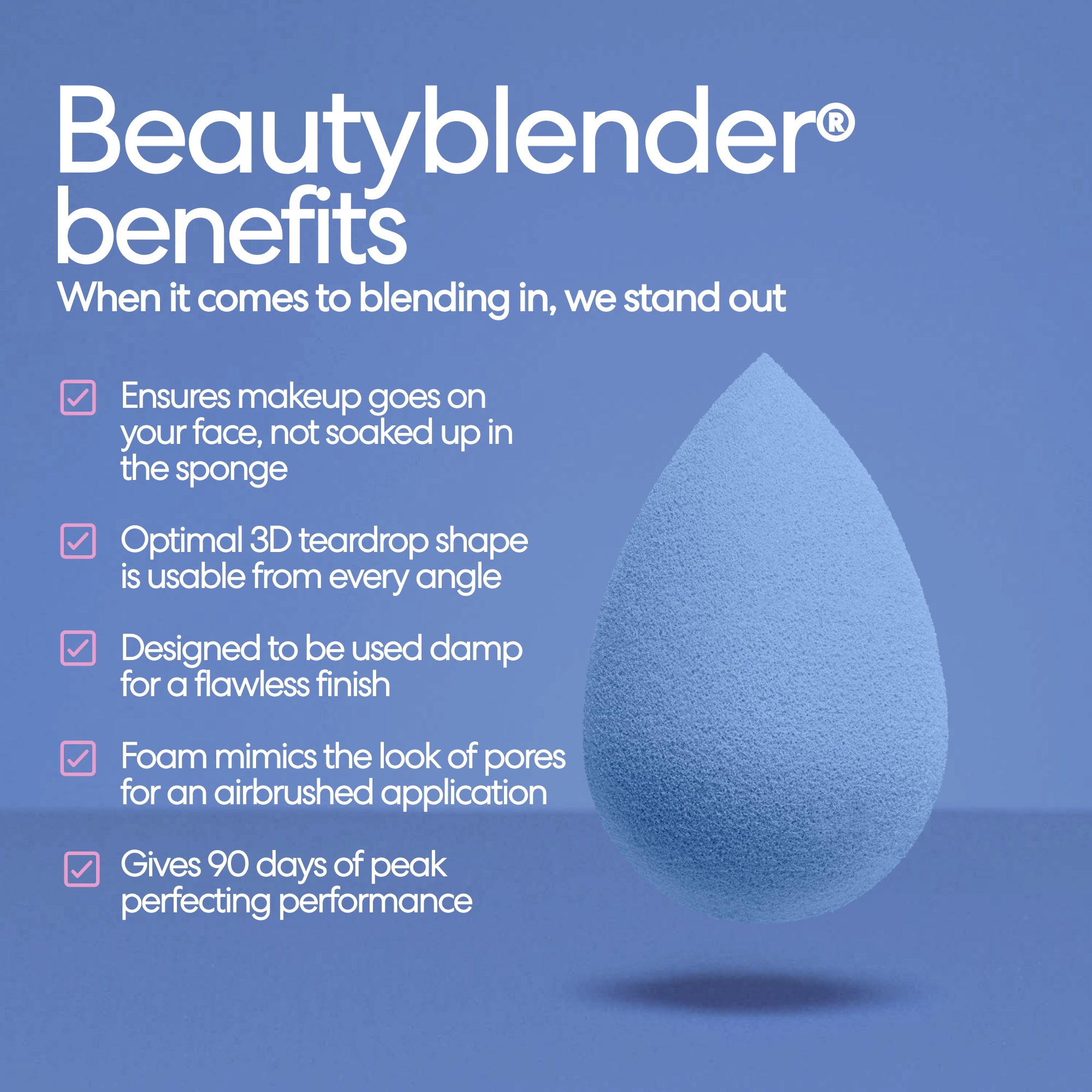 Beautyblender® benefits. When it comes to blending in, we stand out. Ensures makeup goes on your face, not soaked up in the sponge. Optimal 3D teardrop shape is usable from every angle. Designed to be used damp for a flawless finish. Foam mimics the look of pores for an airbrushed application. Gives 90 days of peak perfecting performance.