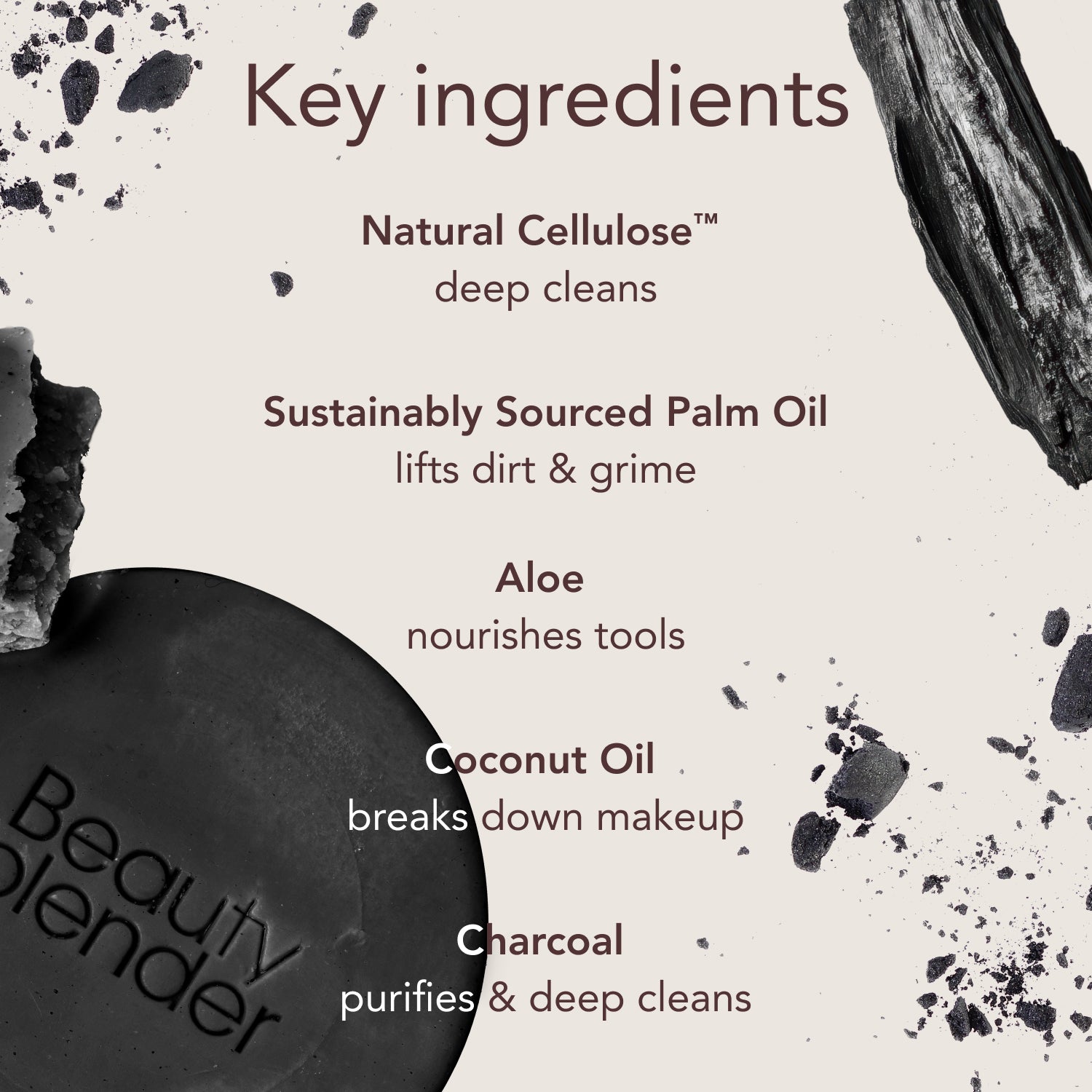 Key ingredients. Natural Cellulose™: deep cleans. Sustainably Sourced Palm Oil: lifts dirt & grime. Aloe: nourishes tools. Coconut Oil: breaks down makeup. Charcoal: purifies & deep cleans.