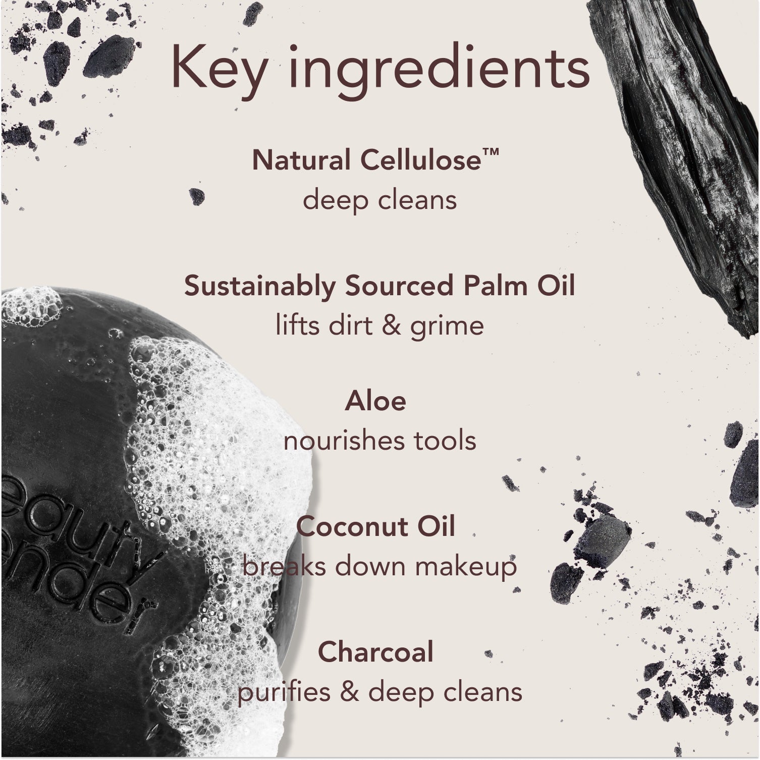 Key ingredients. Natural Cellulose™: deep cleans. Sustainably Sourced Palm Oil: lifts dirt & grime. Aloe: nourishes tools. Coconut Oil: breaks down makeup. Charcoal: purifies & deep cleans.