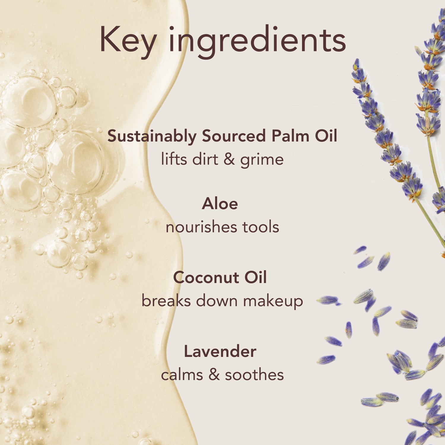 Key ingredients. Sustainably Sourced Palm Oil: lifts dirt & grime. Aloe: nourishes tools. Coconut Oil: breaks down makeup. Lavender: calms & soothes.