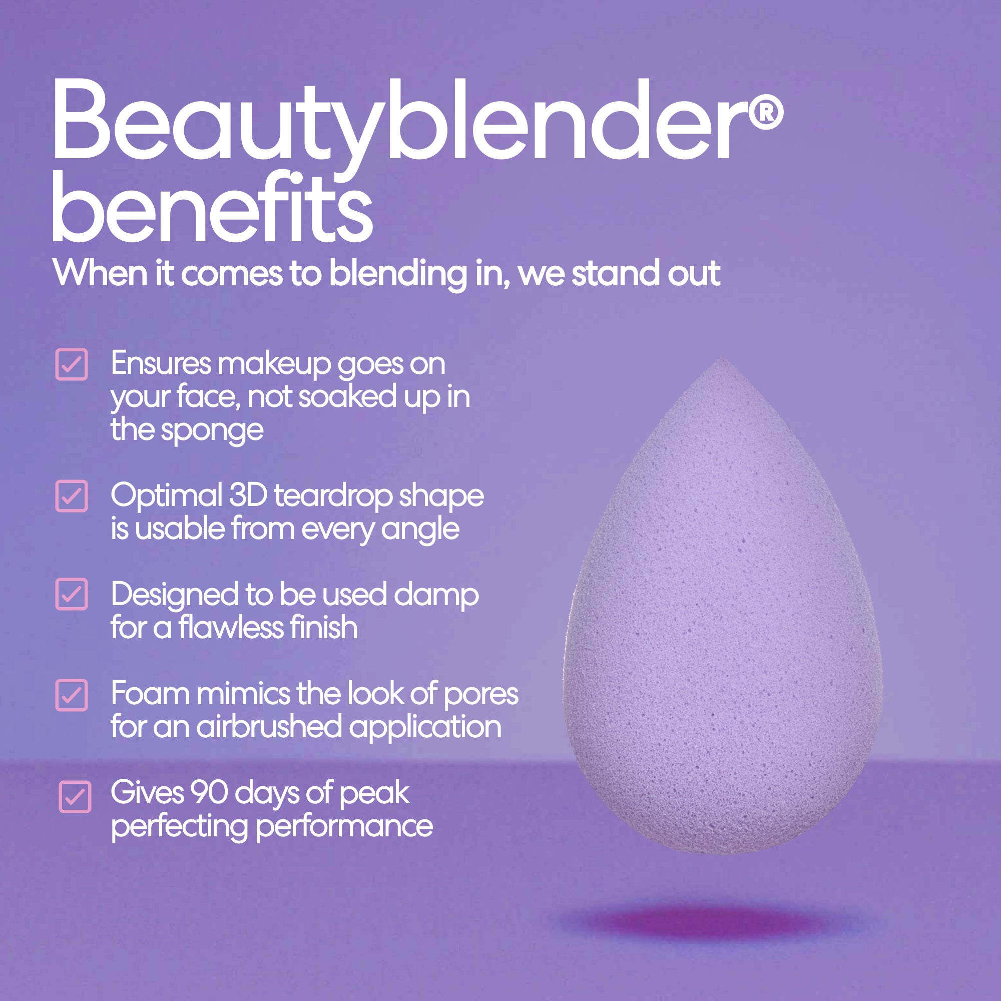 Beautyblender® benefits. When it comes to blending in, we stand out. Ensures makeup goes on your face, not soaked up in the sponge. Optimal 3D teardrop shape is usable from every angle. Designed to be used damp for a flawless finish. Foam mimics the look of pores for an airbrushed application. Gives 90 days of peak perfecting performance.