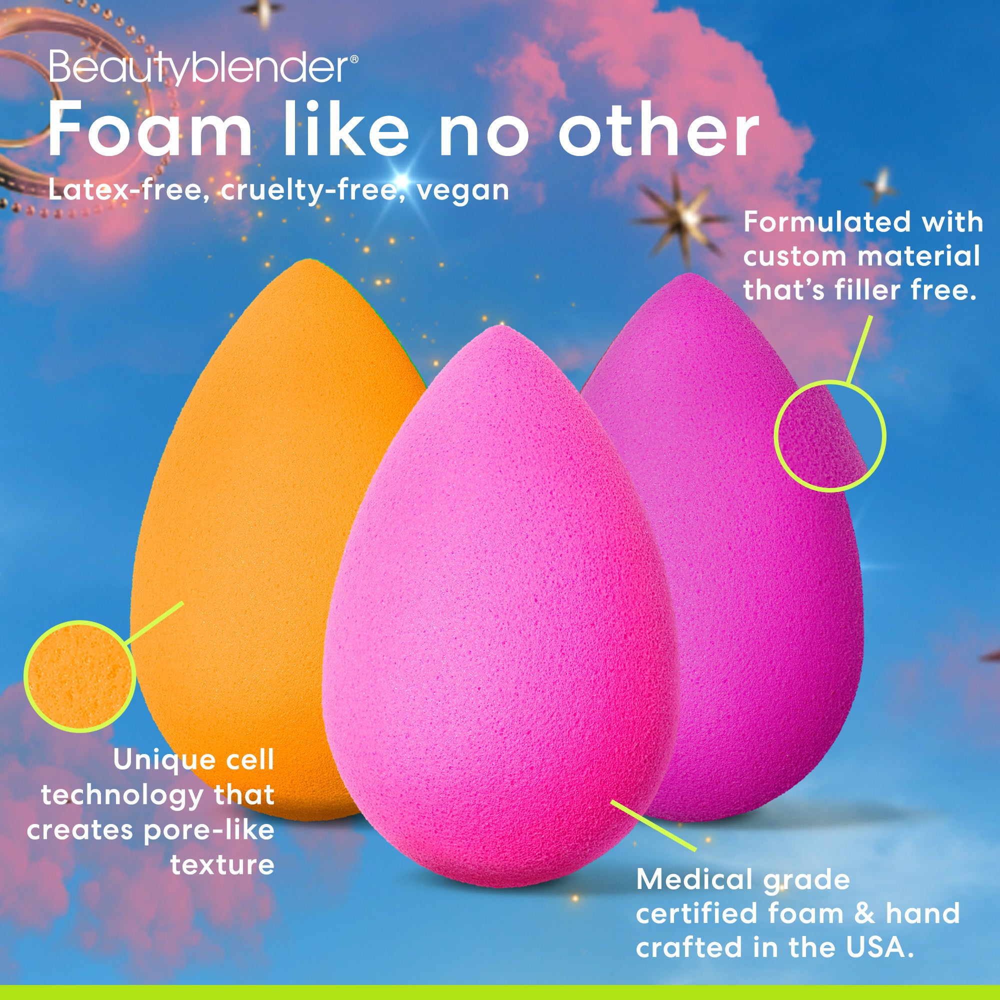 Beautyblender®. Foam like no other. Latex-free, cruelty-free, vegan. Unique cell technology that creates pore-like texture. Medical grade certified foam & hand crafted in the USA. Formulated with custom material that's filler free.