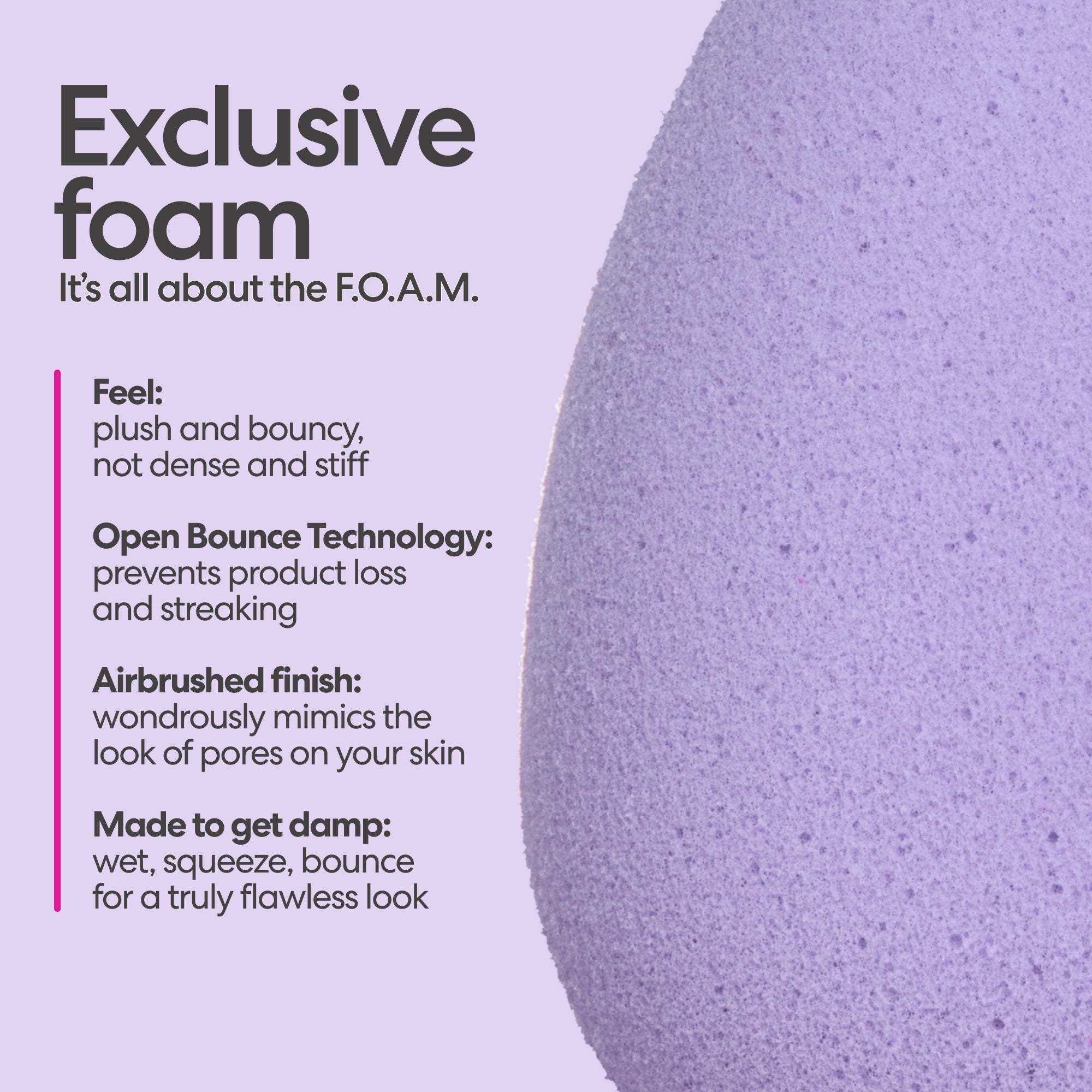 Exclusive foam. It's all about the F.O.A.M. Feel: plush and bouncy, not dense and stiff. Open Bounce Technology: prevents product loss and streaking. Airbrushed finish: wondrously mimics the look of pores on your skin. Made to get damp: wet, squeeze, bounce, for a truly flawless look.