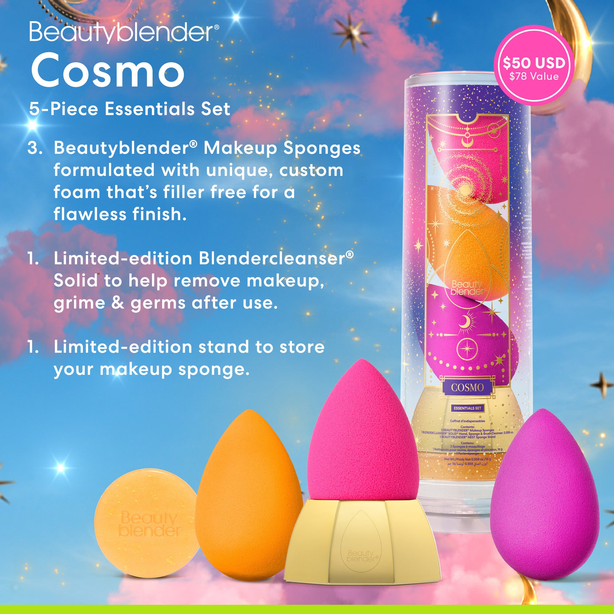 Beautyblender®. Cosmo 5-Piece Essentials Set. 3 Beautyblender® Makeup Sponges formulated with unique, custom foam that's filler free for a flawless finish. 1 Limited-edition Blendercleanser® Solid to help remove makeup, grime & germs after use. 1 Limited-edition stand to store your makeup sponge.